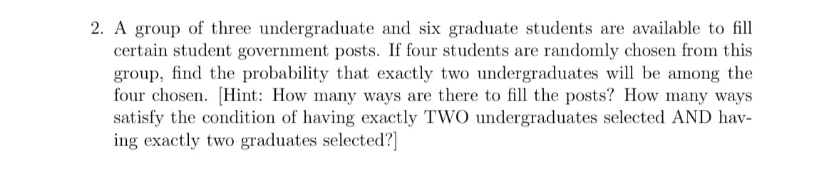 2. A group of three undergraduate and six graduate students are available to fill
certain student government posts. If four students are randomly chosen from this
group, find the probability that exactly two undergraduates will be among the
four chosen. [Hint: How many ways are there to fill the posts? How many ways
satisfy the condition of having exactly TWO undergraduates selected AND hav-
ing exactly two graduates selected?]