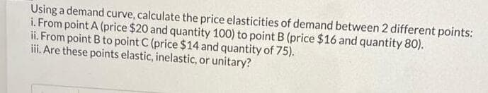 Using a demand curve, calculate the price elasticities of demand between 2 different points:
i. From point A (price $20 and quantity 100) to point B (price $16 and quantity 80).
ii. From point B to point C (price $14 and quantity of 75).
ii. Are these points elastic, inelastic, or unitary?
