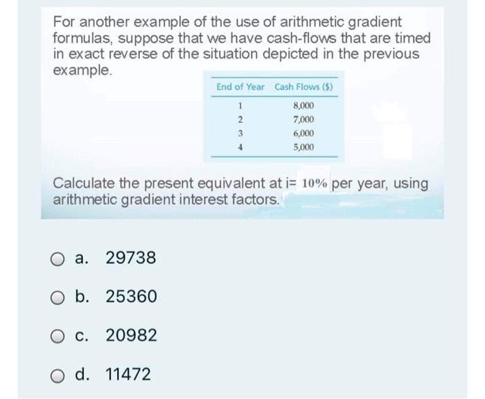 For another example of the use of arithmetic gradient
formulas, suppose that we have cash-flows that are timed
in exact reverse of the situation depicted in the previous
example.
End of Year Cash Flows ($)
8,000
7,000
3
6,000
4
5,000
Calculate the present equivalent at i= 10% per year, using
arithmetic gradient interest factors.
a. 29738
Ob.
O b. 25360
O c. 20982
O d.
d. 11472
