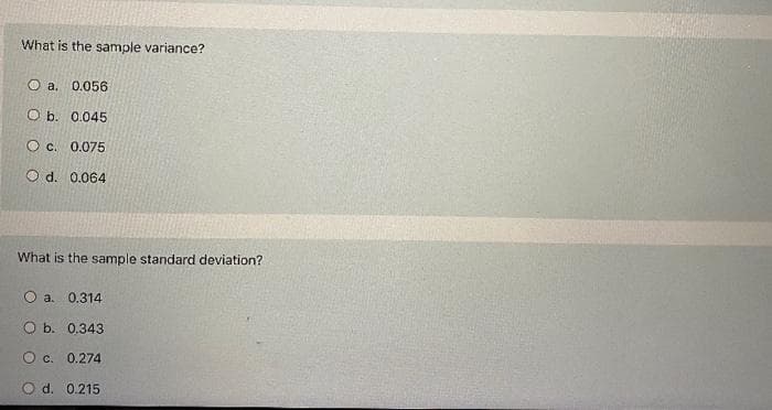 What is the sample variance?
O a. 0.056
O b. 0.045
O c. 0.075
O d. 0.064
What is the sample standard deviation?
O a. 0.314
O b. 0.343
Oc. 0.274
O d. 0.215
