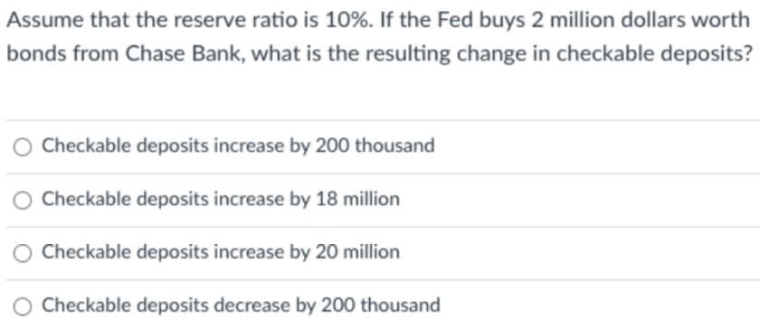 Assume that the reserve ratio is 10%. If the Fed buys 2 million dollars worth
bonds from Chase Bank, what is the resulting change in checkable deposits?
Checkable deposits increase by 200 thousand
O Checkable deposits increase by 18 million
Checkable deposits increase by 20 million
O Checkable deposits decrease by 200 thousand
