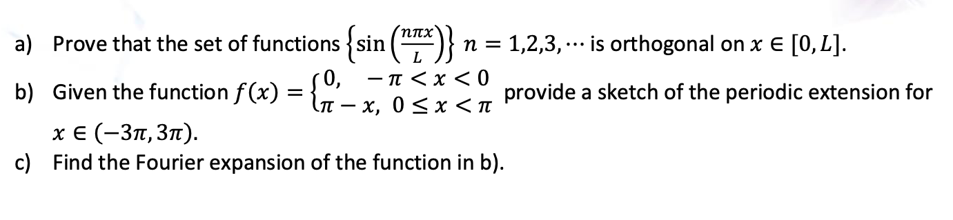 (Nnx
a) Prove that the set of functions {sin ()}
n = 1,2,3, … is orthogonal on x E [0, L].
...
L.
-π<x 0
b) Given the function f (x) = n - x, 0<x <I
50,
provide a sketch of the periodic extension for
хе (-Зп, Зп).
c) Find the Fourier expansion of the function in b).
