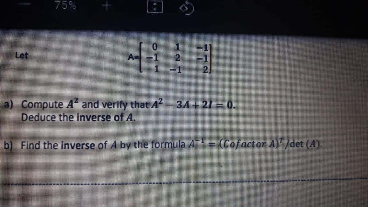 75%
1 -1
Let
A=
1.
-1
2]
a) Compute A and verify that A- 3A + 21 = 0.
Deduce the Inverse of A.
b) Find the inverse of A by the formula A = (Cofactor A) /det (A).
77N
