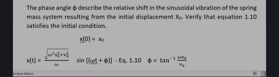 The phase angle o describe the relative shift in the sinusoidal vibration of the spring
mass system resulting from the initial displacement Xo. Verify that equation 1.10
satisfies the initial condition.
x(0) = xo
x(t) =
United States)
w²x² +v²
@
sin [(wt + b)] - Eq. 1.10
= tan
-1 @xo
Vo
1