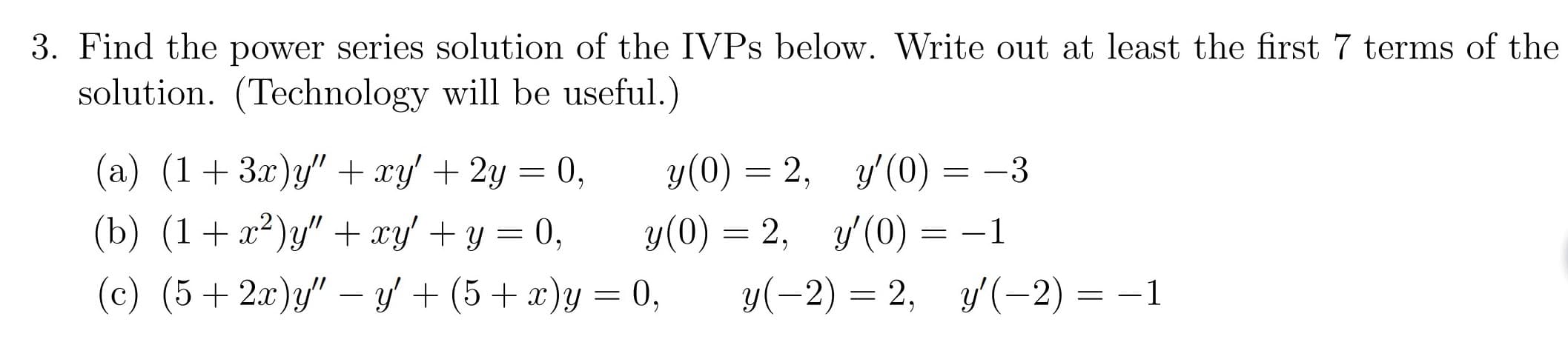 3. Find the power series solution of the IVPS below. Write out at least the first 7 terms of the
solution. (Technology will be useful.)
у(0) — 2, у(0)-
y(0) 2,(0)=
0,
(а) (1 + 3г)у"+ хy + 2у
y'(0)
-3
(b) (1a2"xy 0
(c) (52a)y"y(5 y0
-1
у(-2) — 2, у/(-2) %—

