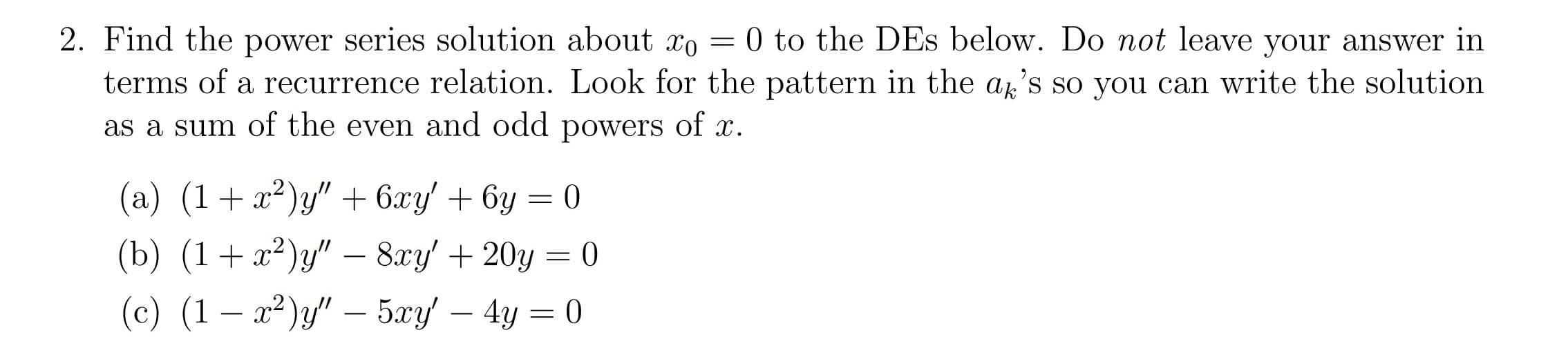 0 to the DEs below. Do not leave your answer in
2. Find the power series solution about xo
terms of a recurrence relation. Look for the pattern in the a's so you can write the solution
as a sum of the even and odd powers of x.
y" 6xy 6y =0
(a) (1
(b) (1 y- 8ry/ 20y
(c) (1 2 5ry 4y
0
