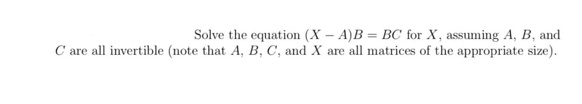 Solve the equation (X – A)B = BC for X, assuming A, B, and
C are all invertible (note that A, B, C, and X are all matrices of the appropriate size).
