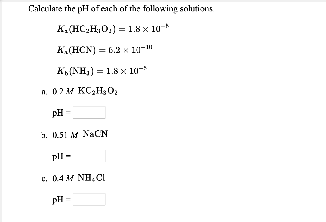 Calculate the pH of each of the following solutions.
Ка(НСН3О2) %3D 1.8 х 10-5
Ка (НCN)
— 6.2 х 10-10
Къ (NH3) — 1.8x 10-5
а. 0.2 М КС2Н3О2
pH
b. 0.51 M NaCN
pH =
с. 0.4 М NHACI
pH =
