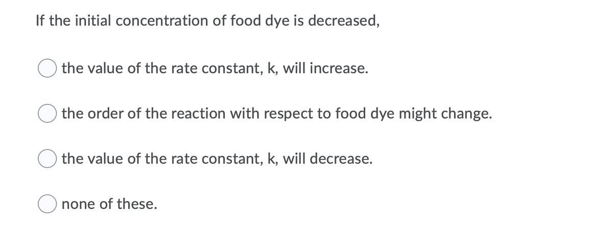 If the initial concentration of food dye is decreased,
the value of the rate constant, k, will increase.
the order of the reaction with respect to food dye might change.
O the value of the rate constant, k, will decrease.
none of these.
