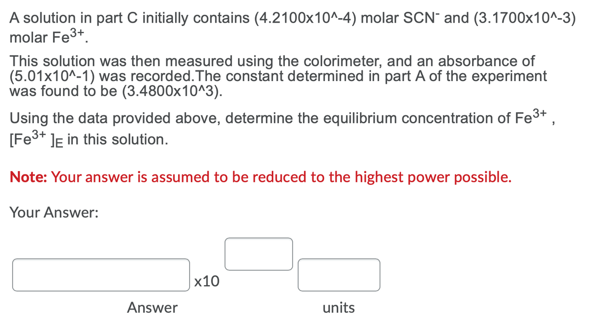 A solution in part C initially contains (4.2100x10^-4) molar SCN¯ and (3.1700x10^-3)
molar Fe3+
This solution was then measured using the colorimeter, and an absorbance of
(5.01x10^-1) was recorded.The constant determined in part A of the experiment
was found to be (3.4800x10^3).
Using the data provided above, determine the equilibrium concentration of Fe3+
[Fe3+ ]e in this solution.
Note: Your answer is assumed to be reduced to the highest power possible.
Your Answer:
x10
Answer
units
