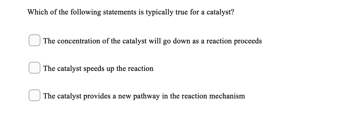 Which of the following statements is typically true for a catalyst?
The concentration of the catalyst will go down as a reaction proceeds
The catalyst speeds up the reaction
The catalyst provides a new pathway in the reaction mechanism
