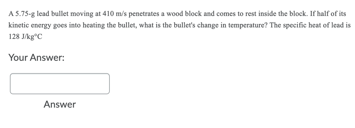 A 5.75-g lead bullet moving at 410 m/s penetrates a wood block and comes to rest inside the block. If half of its
kinetic energy goes into heating the bullet, what is the bullet's change in temperature? The specific heat of lead is
128 J/kg°C
Your Answer:
Answer
