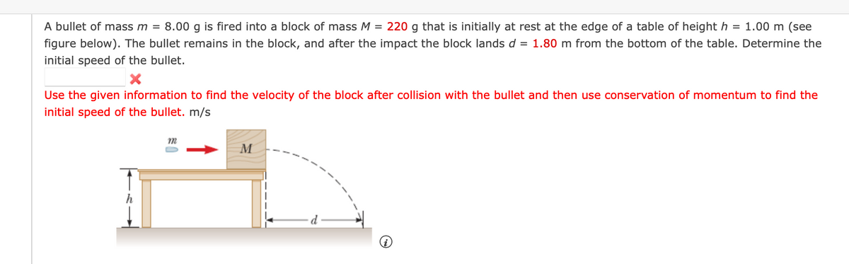 A bullet of mass m =
8.00 g is fired into a block of mass M
220
that is initially at rest at the edge of a table of height h
= 1.00 m (see
figure below). The bullet remains in the block, and after the impact the block lands d = 1.80 m from the bottom of the table. Determine the
initial speed of the bullet.
Use the given information to find the velocity of the block after collision with the bullet and then use conservation of momentum to find the
initial speed of the bullet. m/s
M
d.
