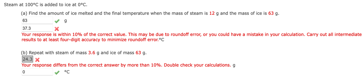 Steam at 100°C is added to ice at 0°C.
(a) Find the amount of ice melted and the final temperature when the mass of steam is 12 g and the mass of ice is 63 g.
63
g
37.3
Your response is within 10% of the correct value. This may be due to roundoff error, or you could have a mistake in your calculation. Carry out all intermediate
results to at least four-digit accuracy to minimize roundoff error.°C
(b) Repeat with steam of mass 3.6 g and ice of mass 63 g.
24.3 X
Your response differs from the correct answer by more than 10%. Double check your calculations. g
°C
