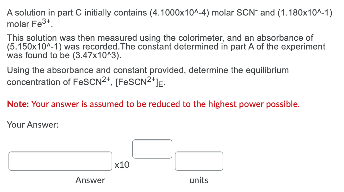 A solution in part C initially contains (4.1000x10^-4) molar SCN¯ and (1.180x10^-1)
molar Fe3+.
This solution was then measured using the colorimeter, and an absorbance of
(5.150x10^-1) was recorded.The constant determined in part A of the experiment
was found to be (3.47x10^3).
Using the absorbance and constant provided, determine the equilibrium
concentration of FESCN2+, [FESCN2*]E.
Note: Your answer is assumed to be reduced to the highest power possible.
Your Answer:
х10
Answer
units
