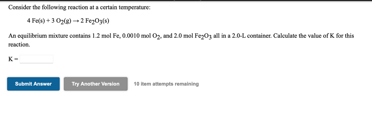 Consider the following reaction at a certain temperature:
4 Fe(s) + 3 O2(g) → 2 Fe2O3(s)
An equilibrium mixture contains 1.2 mol Fe, 0.0010 mol O2, and 2.0 mol Fe203 all in a 2.0-L container. Calculate the value of K for this
reaction.
K =
Submit Answer
Try Another Version
10 item attempts remaining
