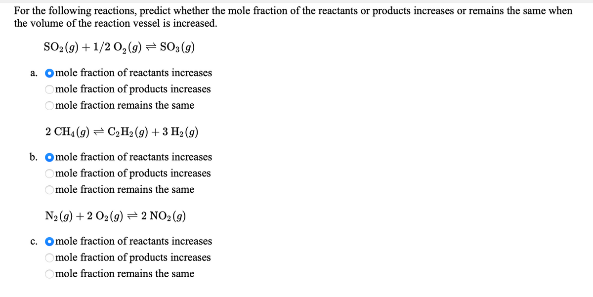 For the following reactions, predict whether the mole fraction of the reactants or products increases or remains the same when
the volume of the reaction vessel is increased.
SO2 (9) + 1/2 0, (9) = SO3 (g)
а.
mole fraction of reactants increases
mole fraction of products increases
mole fraction remains the same
2 CH4 (g) = C2H2 (g) + 3 H2 (g)
b.
mole fraction of reactants increases
mole fraction of products increases
Omole fraction remains the same
N2 (9) + 2 O2 (9)=2 NO2 (g)
с.
mole fraction of reactants increases
mole fraction of products increases
Omole fraction remains the same
