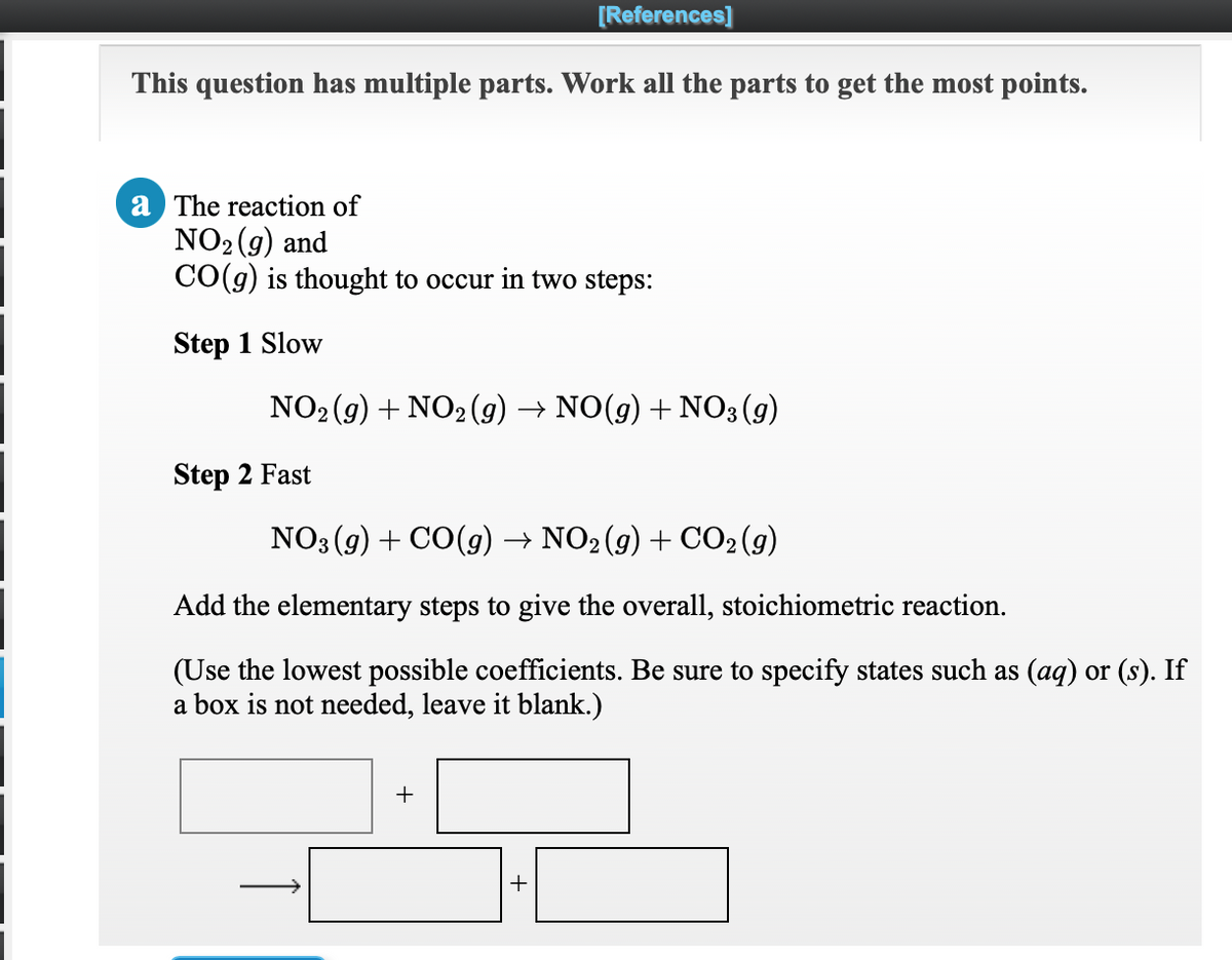 [References]
This question has multiple parts. Work all the parts to get the most points.
a The reaction of
NO2 (g) and
CO(g) is thought to occur in two steps:
Step 1 Slow
NO2 (g) + NO2 (9) → NO(g) + N03 (g)
Step 2 Fast
NO3 (9) + CO(g) → NO2(g) + CO2(g)
Add the elementary steps to give the overall, stoichiometric reaction.
(Use the lowest possible coefficients. Be sure to specify states such as (aq) or (s). If
a box is not needed, leave it blank.)
