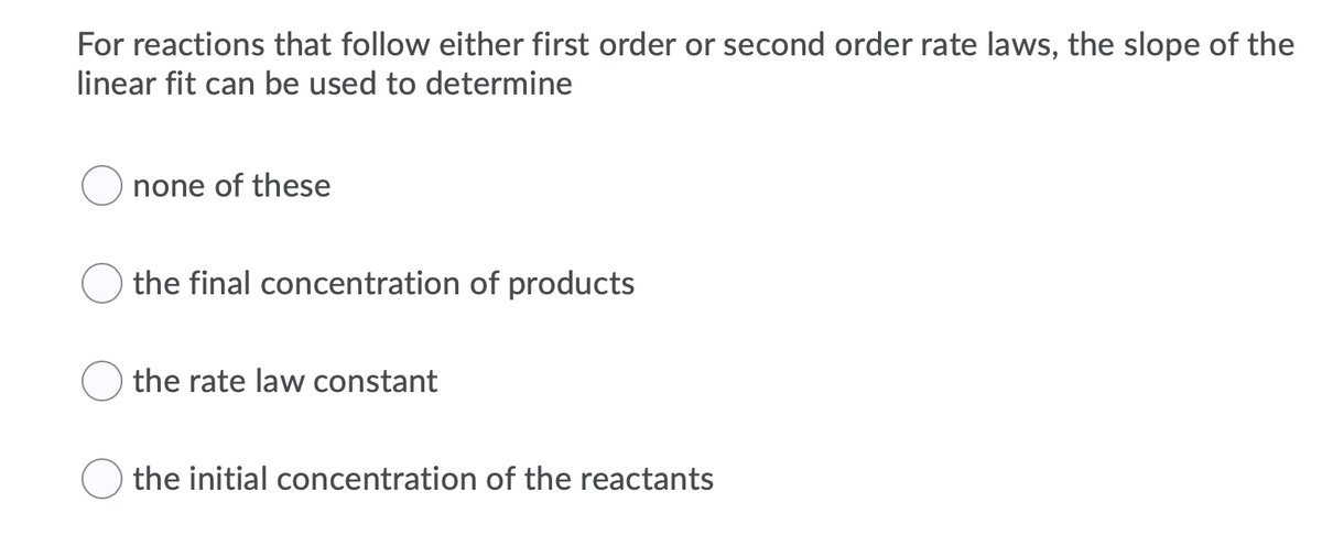 For reactions that follow either first order or second order rate laws, the slope of the
linear fit can be used to determine
none of these
the final concentration of products
the rate law constant
the initial concentration of the reactants
