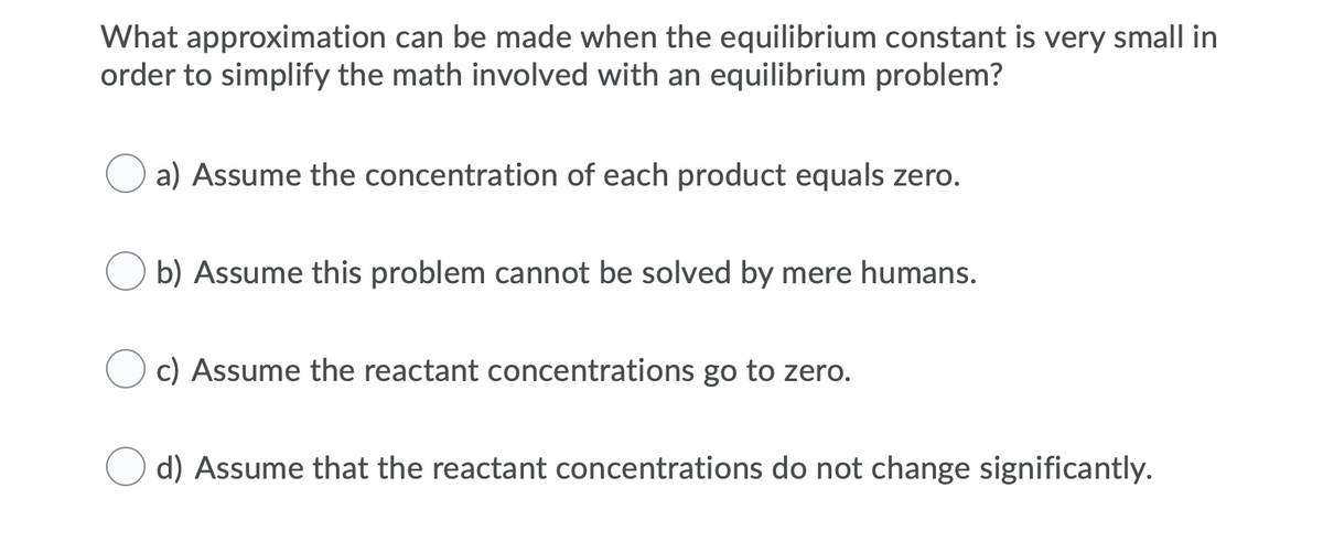 What approximation can be made when the equilibrium constant is very small in
order to simplify the math involved with an equilibrium problem?
O a) Assume the concentration of each product equals zero.
b) Assume this problem cannot be solved by mere humans.
c) Assume the reactant concentrations go to zero.
d) Assume that the reactant concentrations do not change significantly.
