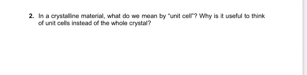 2. In a crystalline material, what do we mean by "unit cell"? Why is it useful to think
of unit cells instead of the whole crystal?
