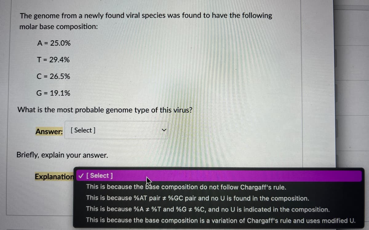 The genome from a newly found viral species was found to have the following
molar base composition:
A = 25.0%
T = 29.4%
C = 26.5%
G = 19.1%
What is the most probable genome type of this virus?
Answer: [Select]
Briefly, explain your answer.
Explanation ✓ [Select]
This is because the base composition do not follow Chargaff's rule.
This is because %AT pair # %GC pair and no U is found in the composition.
This is because %A # %T and %G # %C, and no U is indicated in the composition.
This is because the base composition is a variation of Chargaff's rule and uses modified U.