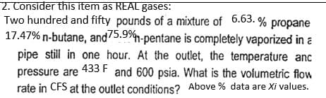 2. Consider this item as REAL gases:
Two hundred and fifty pounds of a mixture of 6.63.% propane
17.47% n-butane, and 75.9%-pentane is completely vaporized in a
433 F
pipe still in one hour. At the outlet, the temperature anc
pressure are and 600 psia. What is the volumetric flow
rate in CFS at the outlet conditions? Above % data are Xi values.