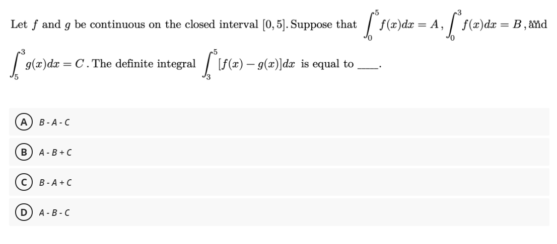 Let f and g be continuous on the closed interval [0, 5]. Suppose that
| f(x)dr = A,
| f(x)dx = B,
and
| 9(x)dx = C.The definite
integral
|[f(z) – g(x)]dx is equal to
А) В -А-С
в) А-В +С
В - А + С
D
А - В - С
