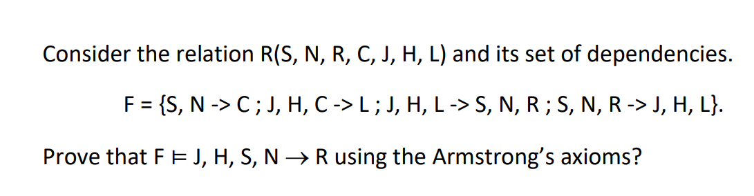 Consider the relation R(S, N, R, C, J, H, L) and its set of dependencies.
F = {S, N -> C ; J, H, C -> L ; J, H, L-> S, N, R ; S, N, R -> J, H, L}.
Prove that F E J, H, S, N → Rusing the Armstrong's axioms?
