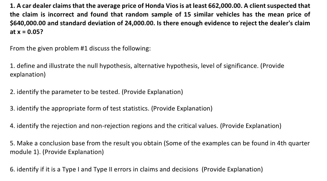 1. A car dealer claims that the average price of Honda Vios is at least 662,000.00. A client suspected that
the claim is incorrect and found that random sample of 15 similar vehicles has the mean price of
$640,000.00 and standard deviation of 24,000.00. Is there enough evidence to reject the dealer's claim
at x = 0.05?
From the given problem #1 discuss the following:
1. define and illustrate the nulI hypothesis, alternative hypothesis, level of significance. (Provide
explanation)
2. identify the parameter to be tested. (Provide Explanation)
3. identify the appropriate form of test statistics. (Provide Explanation)
4. identify the rejection and non-rejection regions and the critical values. (Provide Explanation)
5. Make a conclusion base from the result you obtain (Some of the examples can be found in 4th quarter
module 1). (Provide Explanation)
6. identify if it is a Type I and Type Il errors in claims and decisions (Provide Explanation)
