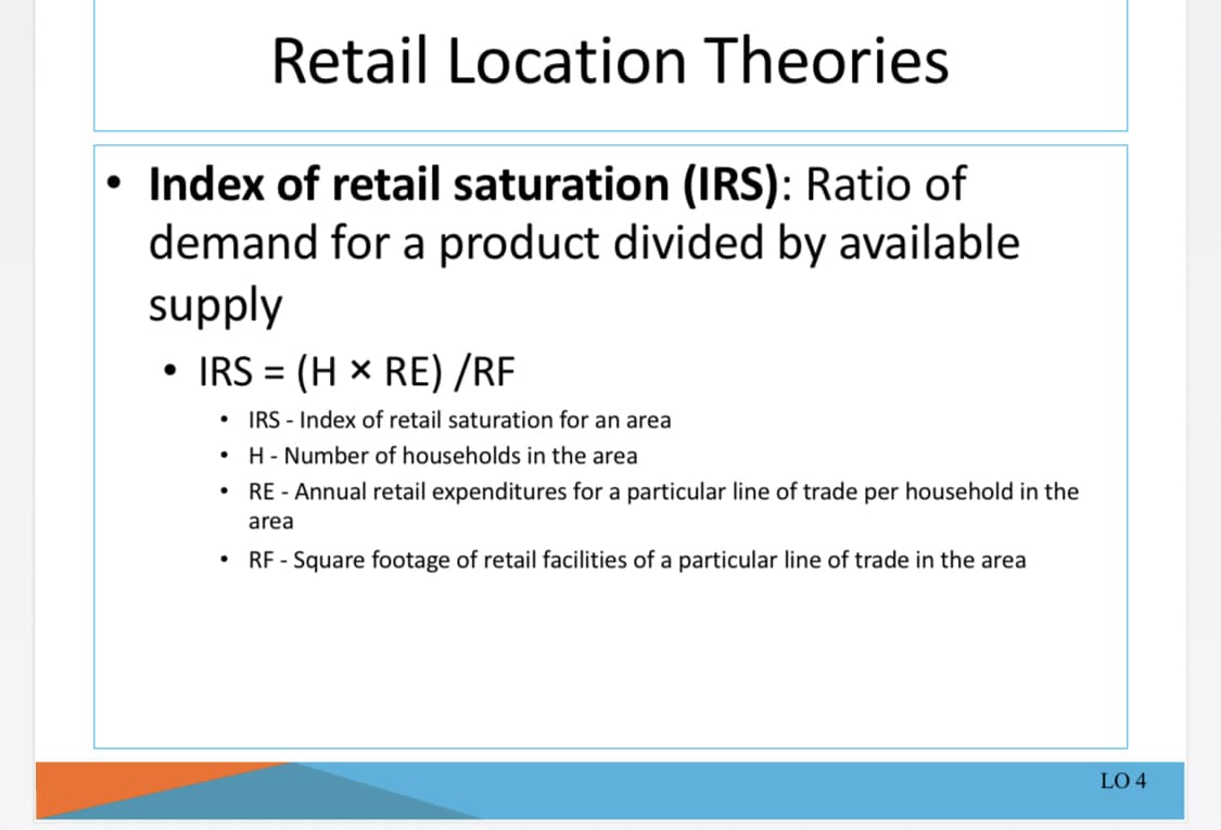 Retail Location Theories
• Index of retail saturation (IRS): Ratio of
demand for a product divided by available
supply
IRS = (H x RE) /RF
%3D
IRS - Index of retail saturation for an area
• H- Number of households in the area
RE - Annual retail expenditures for a particular line of trade per household in the
area
RF - Square footage of retail facilities of a particular line of trade in the area
LO 4
