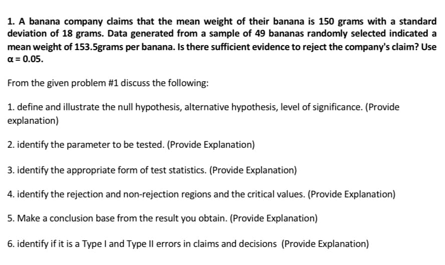 1. A banana company claims that the mean weight of their banana is 150 grams with a standard
deviation of 18 grams. Data generated from a sample of 49 bananas randomly selected indicated a
mean weight of 153.5grams per banana. Is there sufficient evidence to reject the company's claim? Use
a = 0.05.
From the given problem #1 discuss the following:
1. define and illustrate the null hypothesis, alternative hypothesis, level of significance. (Provide
explanation)
2. identify the parameter to be tested. (Provide Explanation)
3. identify the appropriate form of test statistics. (Provide Explanation)
4. identify the rejection and non-rejection regions and the critical values. (Provide Explanation)
5. Make a conclusion base from the result you obtain. (Provide Explanation)
6. identify if it is a Type I and Type IlI errors in claims and decisions (Provide Explanation)

