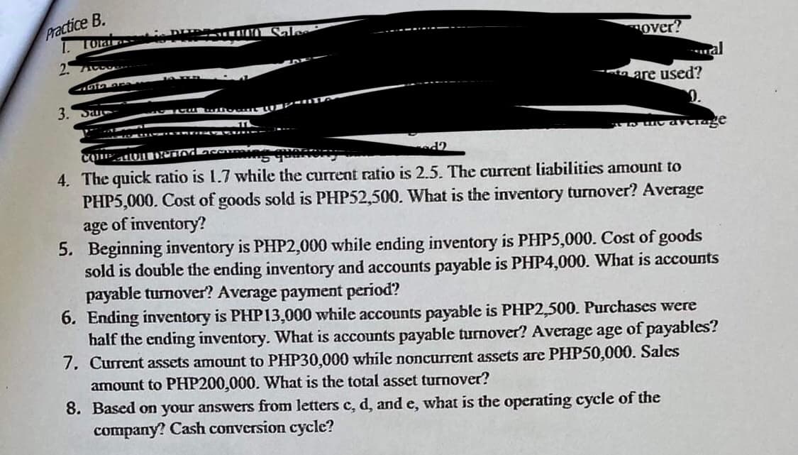 Practice B.
Tota
over?
are used?
3. Da-
0.
4. The quick ratio is 1.7 while the current ratio is 2.5. The current liabilities amount to
PHP5,000. Cost of goods sold is PHP52,500. What is the inventory turnover? Average
age of inventory?
5. Beginning inventory is PHP2,000 while ending inventory is PHP5,000. Cost of goods
sold is double the ending inventory and accounts payable is PHP4,000. What is accounts
payable turmover? Average payment period?
6. Ending inventory is PHP13,000 while accounts payable is PHP2,500. Purchases were
half the ending inventory. What is accounts payable turnover? Average age of payables?
7. Current assets amount to PHP30,000 while noncurrent assets are PHP50,000. Sales
amount to PHP200,000. What is the total asset turnover?
8. Based on your answers from letters c, d, and e, what is the operating cycle of the
company? Cash conversion cycle?
