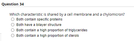 Question 34
Which characteristic is shared by a cell membrane and a chylomicron?
Both contain specific proteins
Both have a bilayer structure
Both contain a high proportion of triglycerides
Both contain a high proportion of sterols