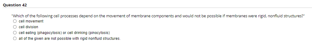 Question 42
"Which of the following cell processes depend on the movement of membrane components and would not be possible if membranes were rigid, nonfluid structures?"
O cell movement
O cell division
O cell eating (phagocytosis) or cell drinking (pinocytosis)
O all of the given are not possible with rigid nonfluid structures.