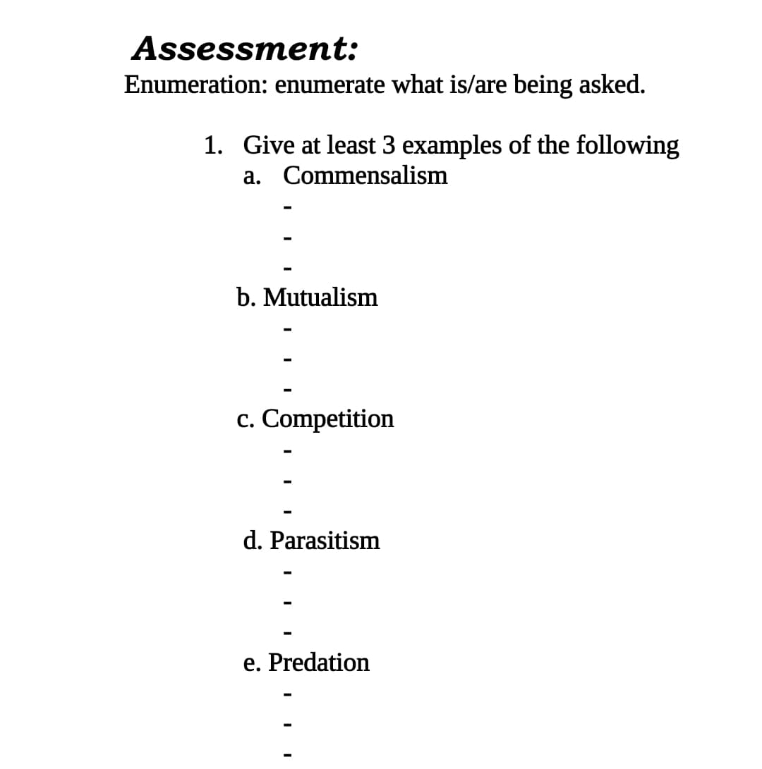Assessment:
Enumeration: enumerate what is/are being asked.
1. Give at least 3 examples of the following
a. Commensalism
b. Mutualism
c. Competition
d. Parasitism
e. Predation
