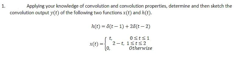 Applying your knowledge of convolution and convolution properties, determine and then sketch the
convolution output y(t) of the following two functions x(t) and h(t).
h(t) = 6(t – 1) + 28(t – 2)
0st<1
t,
2 - t, 1sts 2
x(t)
Otherwise
1.
