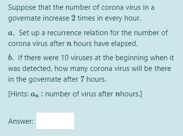 Suppose that the number of corona virus in a
governate increase 2 times in every hour.
a. Set up a recurrence relation for the number of
corona virus aftern hours have elapsed.
b. If there were 10 viruses at the beginning when it
was detected, how many corona virus will be there
in the governate after 7 hours.
[Hints: an : number of virus after nhours.]
Answer:
