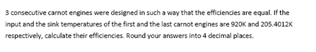 3 consecutive carnot engines were designed in such a way that the efficiencies are equal. If the
input and the sink temperatures of the first and the last carnot engines are 920K and 205.4012K
respectively, calculate their efficiencies. Round your answers into 4 decimal places.