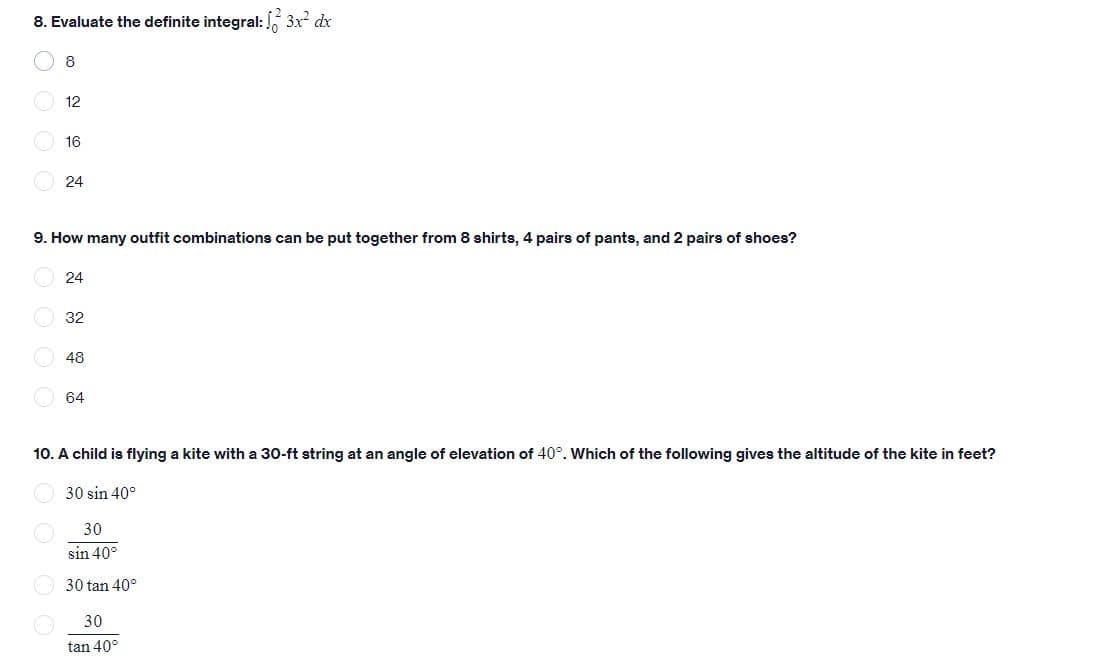 8. Evaluate the definite integral: 3x dx
8
12
16
24
9. How many outfit combinations can be put together from 8 shirts, 4 pairs of pants, and 2 pairs of shoes?
24
O 32
48
64
10. A child is flying a kite with a 30-ft string at an angle of elevation of 40°. Which of the following gives the altitude of the kite in feet?
30 sin 40°
30
sin 40°
O 30 tan 40°
30
tan 40°
