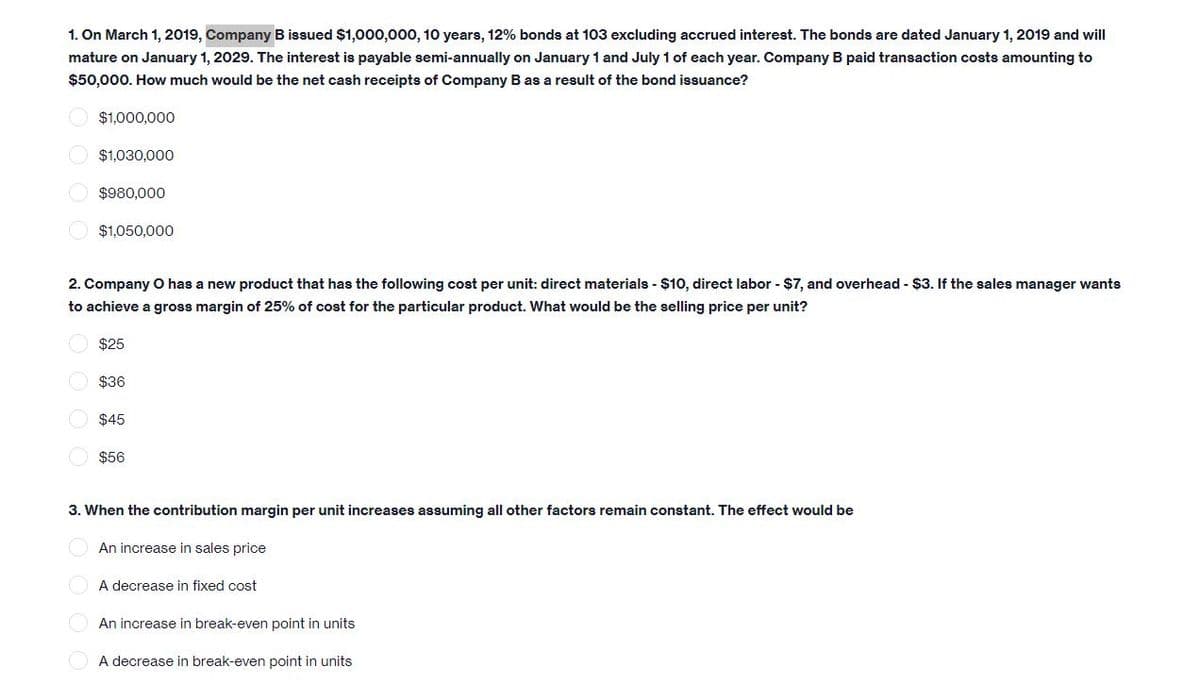 1. On March 1, 2019, Company B issued $1,000,000, 10 years, 12% bonds at 103 excluding accrued interest. The bonds are dated January 1, 2019 and will
mature on January 1, 2029. The interest is payable semi-annually on January 1 and July 1 of each year. Company B paid transaction costs amounting to
$50,000. How much would be the net cash receipts of Company B as a result of the bond issuance?
$1,000,000
$1,030,000
$980,000
$1,050,000
2. Company O has a new product that has the following cost per unit: direct materials - $10, direct labor - $7, and overhead - $3. If the sales manager wants
to achieve a gross margin of 25% of cost for the particular product. What would be the selling price per unit?
$25
$36
$45
$56
3. When the contribution margin per unit increases assuming all other factors remain constant. The effect would be
An increase in sales price
A decrease in fixed cost
An increase in break-even point in units
A decrease in break-even point in units

