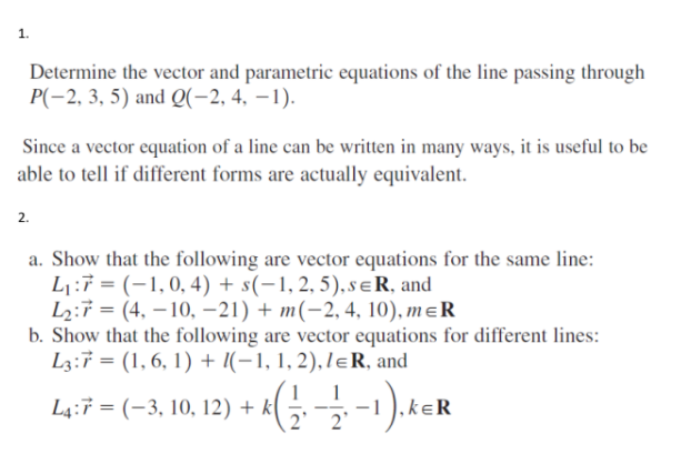 1.
Determine the vector and parametric equations of the line passing through
P(-2, 3, 5) and Q(-2, 4, -1).
Since a vector equation of a line can be written in many ways, it is useful to be
able to tell if different forms are actually equivalent.
2.
a. Show that the following are vector equations for the same line:
L₁:7 = (1, 0, 4) + s(−1, 2, 5), sɛR, and
L₂:7 (4, -10, -21) + m(-2, 4, 10), MER
=
b. Show that the following are vector equations for different lines:
L3:7 = (1, 6, 1) + (−1, 1, 2), lɛR, and
L4:7 = (-3, 10, 12) + k
+ ^ ( 1/2 - 1/21 -1). KER
kek
2'