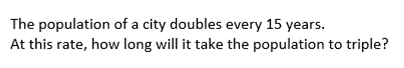 The population of a city doubles every 15 years.
At this rate, how long will it take the population to triple?
