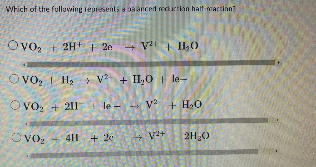 Which of the following represents a balanced reduction half-reaction?
OVO₂ + 2H+ + 2e¯ → V²+ + H₂O
OVO₂ + H₂ → V²+ + H₂O + le-
OVO₂ + 2H+ + le − → V²+ + H₂O
OVO₂ + 4H+ + 2e
√²+ + 2H₂O
