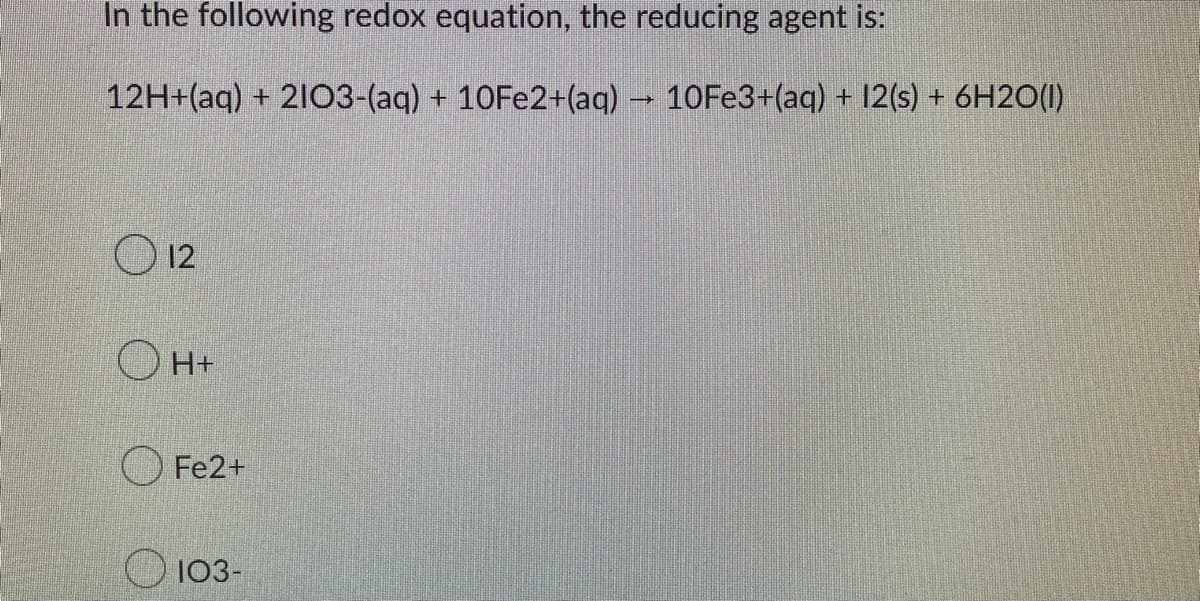 In the following redox equation, the reducing agent is:
12H+(aq) + 2103-(aq) + 10Fe2+(aq) → 10Fe3+(aq) + 12(s) + 6H2O(l)
12
H+
Fe2+
103-