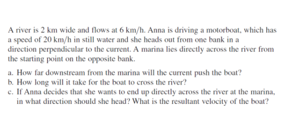 A river is 2 km wide and flows at 6 km/h. Anna is driving a motorboat, which has
a speed of 20 km/h in still water and she heads out from one bank in a
direction perpendicular to the current. A marina lies directly across the river from
the starting point on the opposite bank.
a. How far downstream from the marina will the current push the boat?
b. How long will it take for the boat to cross the river?
c. If Anna decides that she wants to end up directly across the river at the marina,
in what direction should she head? What is the resultant velocity of the boat?