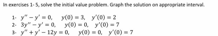 In exercises 1- 5, solve the initial value problem. Graph the solution on appropriate interval.
1- у" - у' %3D 0,
2- Зу" — у' %3D0,
3- у" + у' — 12у %3D 0,
У (0) %3D 3, у'(0) — 2
у (0) %3D 0, у'(0) — 7
У (0) %3D 0, у'(0) — 7

