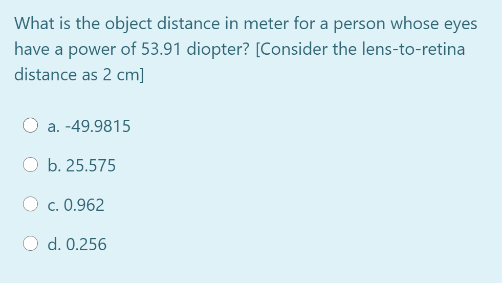 What is the object distance in meter for a person whose eyes
have a power of 53.91 diopter? [Consider the lens-to-retina
distance as 2 cm]
a. -49.9815
b. 25.575
c. 0.962
d. 0.256
