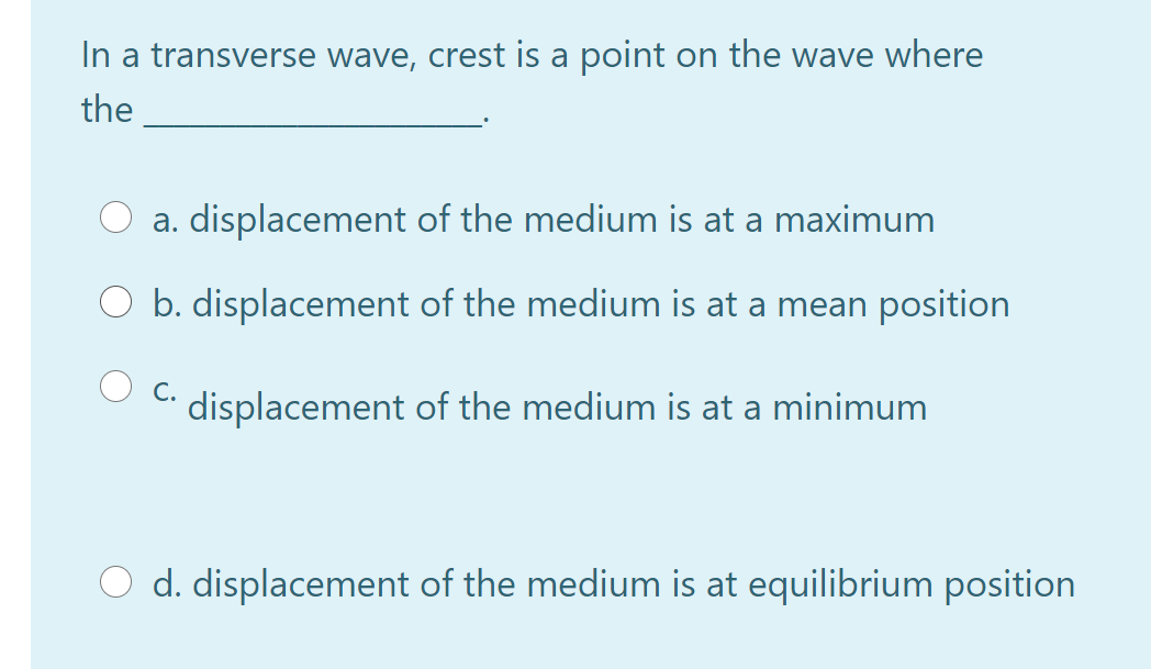 In a transverse wave, crest is a point on the wave where
the
a. displacement of the medium is at a maximum
b. displacement of the medium is at a mean position
C.
displacement of the medium is at a minimum
d. displacement of the medium is at equilibrium position
