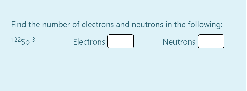 Find the number of electrons and neutrons in the following:
122Sb-3
Electrons
Neutrons
